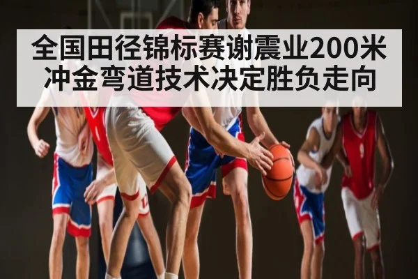 全国田径锦标赛谢震业200米冲金弯道技术决定胜负走向 - Kaiyun APP